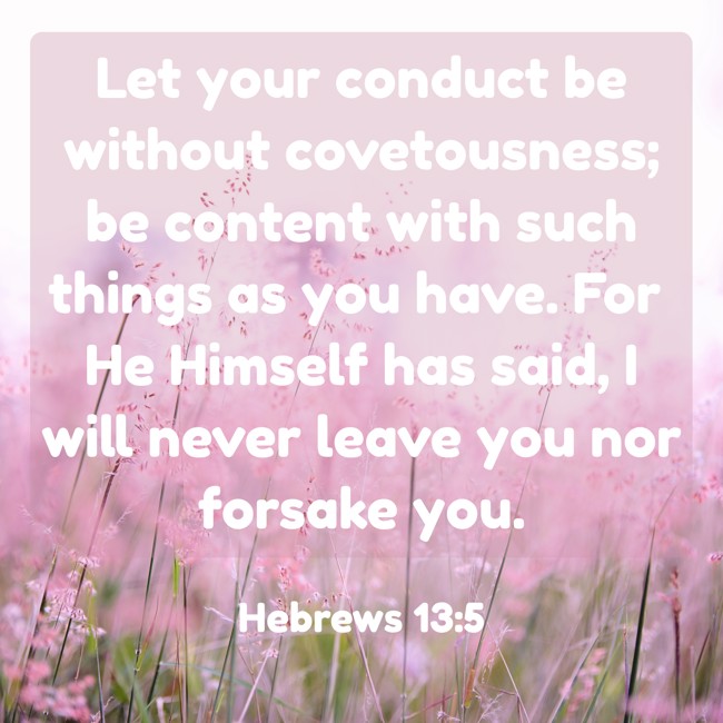 Let your conduct be without covetousness; be content with such things as you have. For He Himself has said, I will never leave you nor forsake you. - Hebrews 13:5