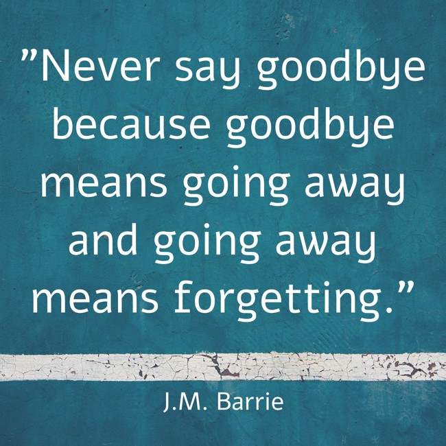 Never say goodbye because goodbye means going away and going away means forgetting. - J.M. Barrie