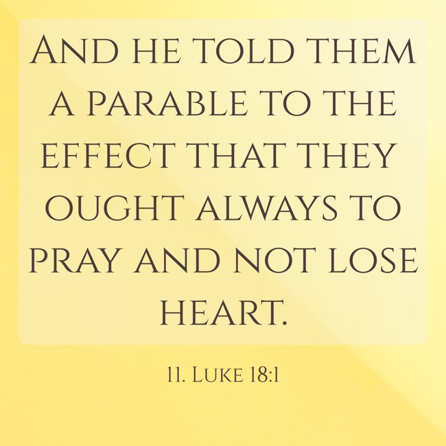And he told them a parable to the effect that they ought always to pray and not lose heart. - 11. Luke 18:1