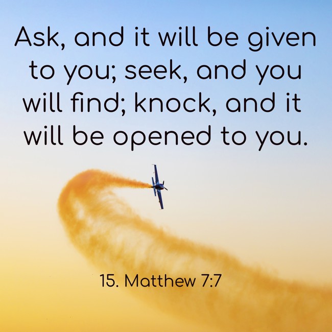 Ask, and it will be given to you; seek, and you will find; knock, and it will be opened to you. - 15. Matthew 7:7