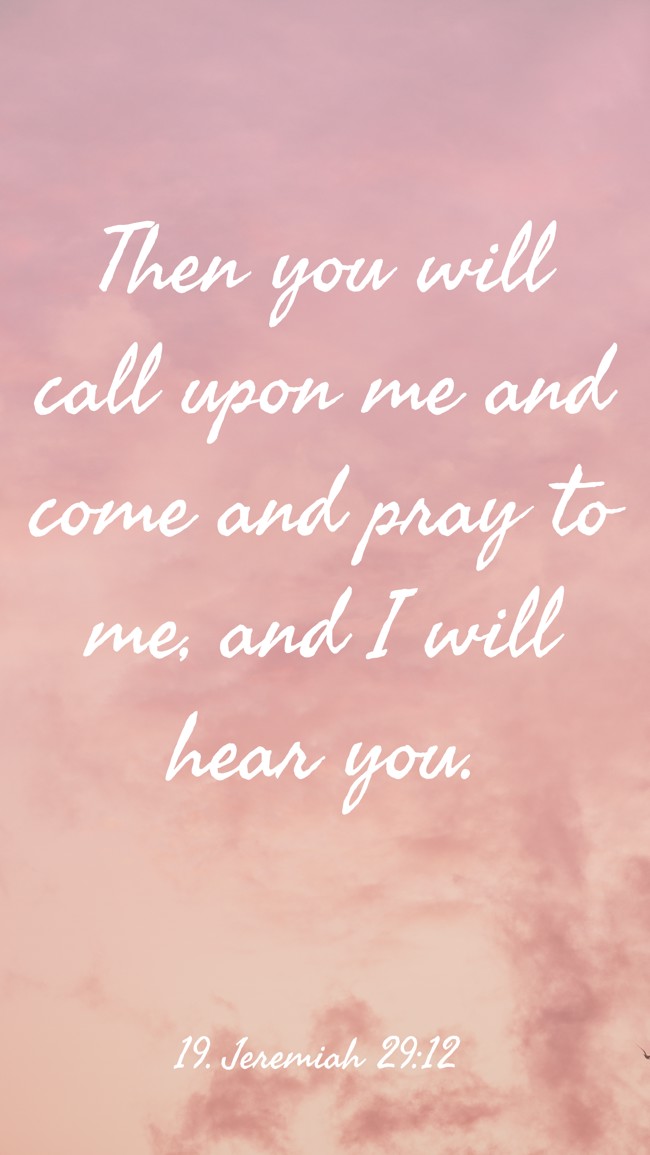Then you will call upon me and come and pray to me, and I will hear you. - 19. Jeremiah 29:12