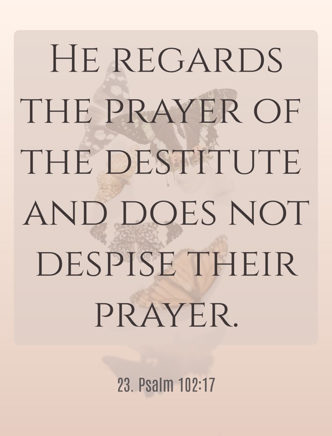 He regards the prayer of the destitute and does not despise their prayer. - 23. Psalm 102:17