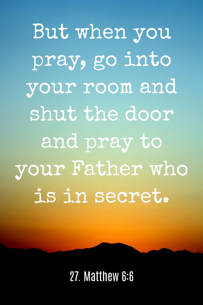 But when you pray, go into your room and shut the door and pray to your Father who is in secret. - 27. Matthew 6:6