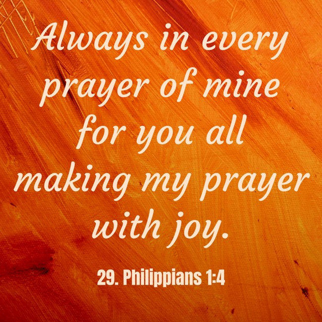 Always in every prayer of mine for you all making my prayer with joy. - 29. Philippians 1:4