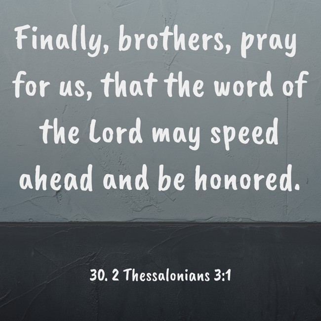 Finally, brothers, pray for us, that the word of the Lord may speed ahead and be honored. - 30. 2 Thessalonians 3:1