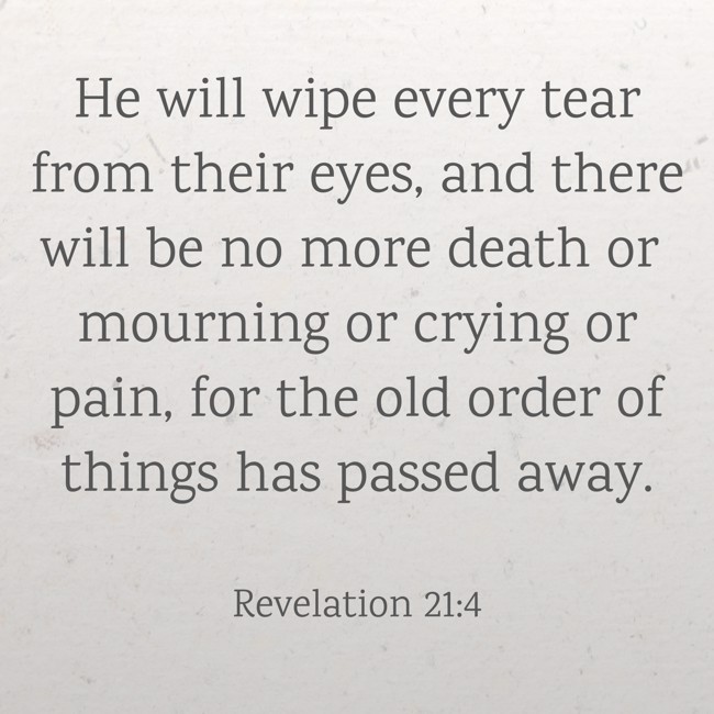 He will wipe every tear from their eyes, and there will be no more death or mourning or crying or pain, for the old order of things has passed away. - Revelation 21:4
