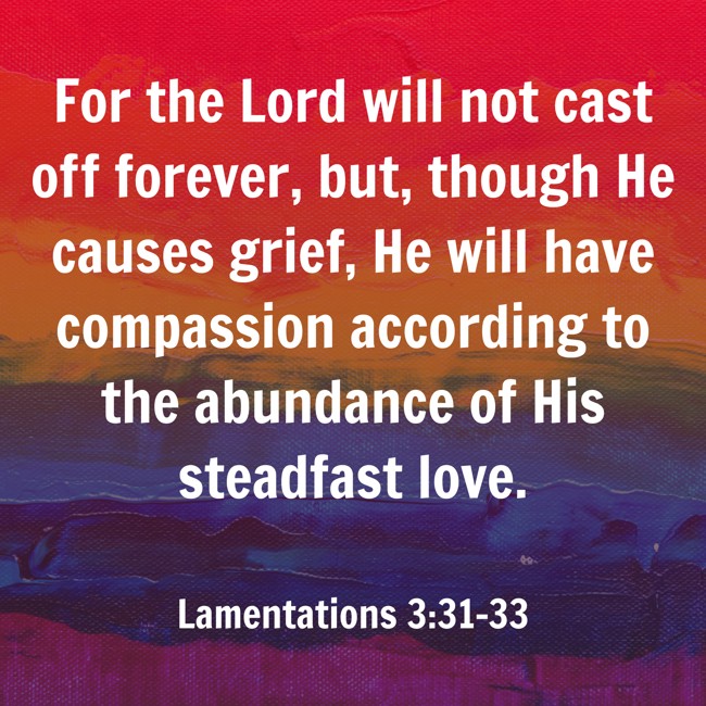 For the Lord will not cast off forever, but, though He causes grief, He will have compassion according to the abundance of His steadfast love. - Lamentations 3:31-33