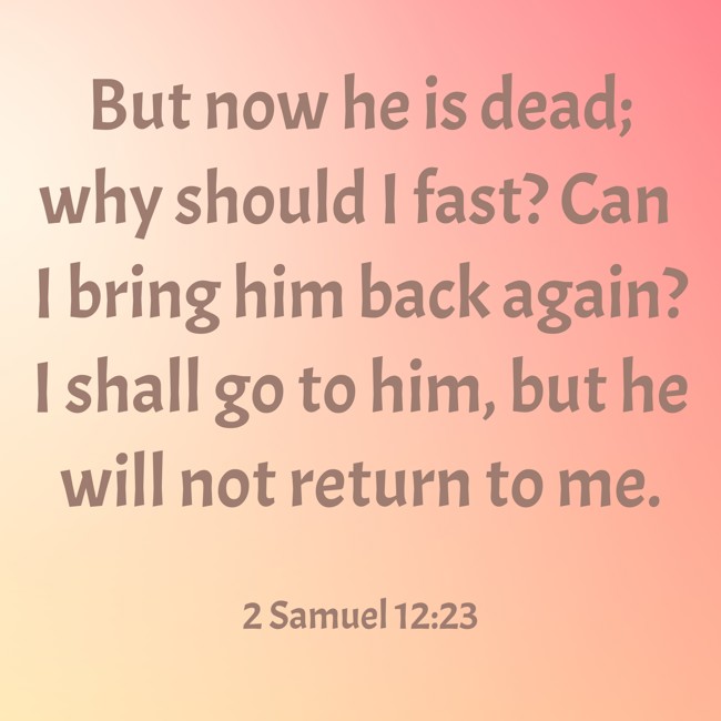 But now he is dead; why should I fast? Can I bring him back again? I shall go to him, but he will not return to me. - 2 Samuel 12:23