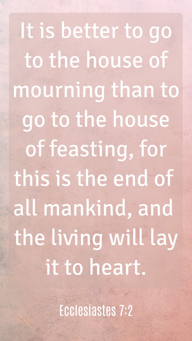 It is better to go to the house of mourning than to go to the house of feasting, for this is the end of all mankind, and the living will lay it to heart. - Ecclesiastes 7:2