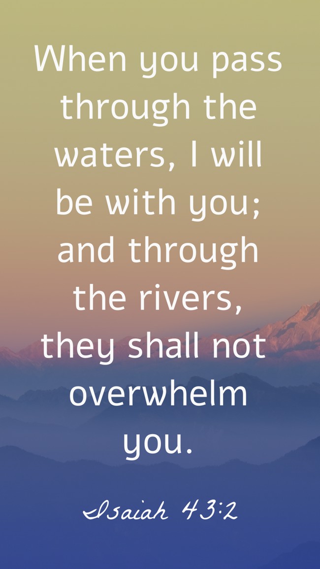 When you pass through the waters, I will be with you; and through the rivers, they shall not overwhelm you. - Isaiah 43:2