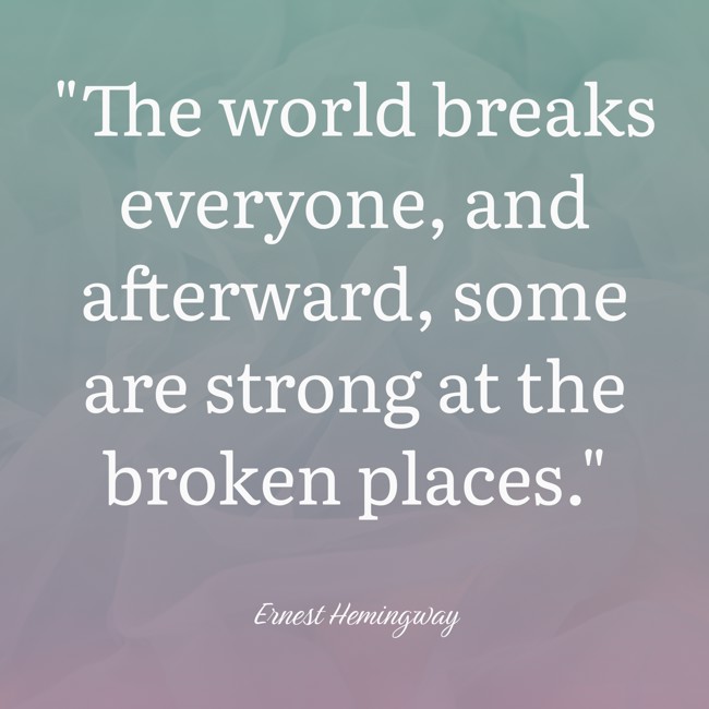 The world breaks everyone, and afterward, some are strong at the broken places. - Ernest Hemingway