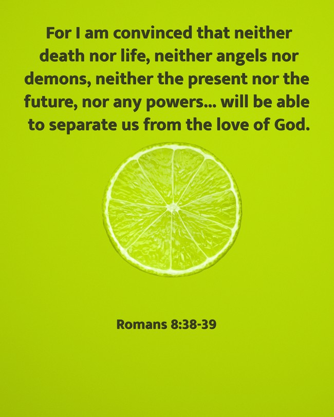 For I am convinced that neither death nor life, neither angels nor demons, neither the present nor the future, nor any powers... will be able to separate us from the love of God. - Romans 8:38-39