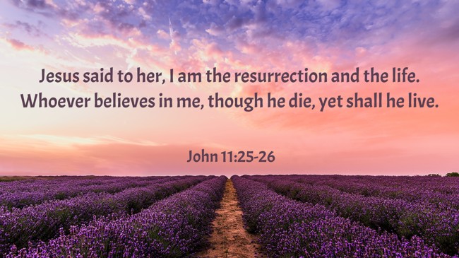 Jesus said to her, I am the resurrection and the life. Whoever believes in me, though he die, yet shall he live. - John 11:25-26