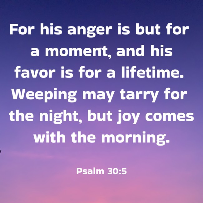 For his anger is but for a moment, and his favor is for a lifetime. Weeping may tarry for the night, but joy comes with the morning. - Psalm 30:5