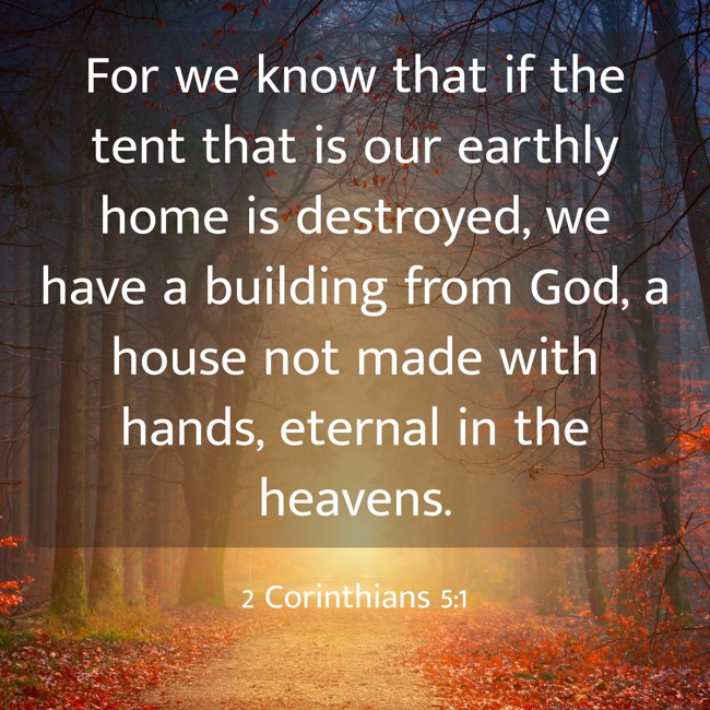 For we know that if the tent that is our earthly home is destroyed, we have a building from God, a house not made with hands, eternal in the heavens. - 2 Corinthians 5:1