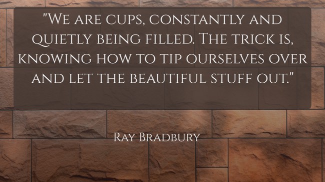 We are cups, constantly and quietly being filled. The trick is, knowing how to tip ourselves over and let the beautiful stuff out. - Ray Bradbury