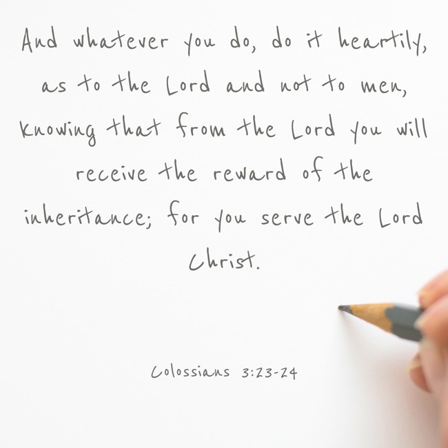 And whatever you do, do it heartily, as to the Lord and not to men, knowing that from the Lord you will receive the reward of the inheritance; for you serve the Lord Christ. - Colossians 3:23-24