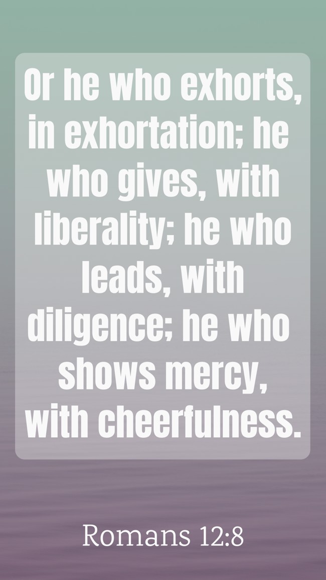 Or he who exhorts, in exhortation; he who gives, with liberality; he who leads, with diligence; he who shows mercy, with cheerfulness. - Romans 12:8