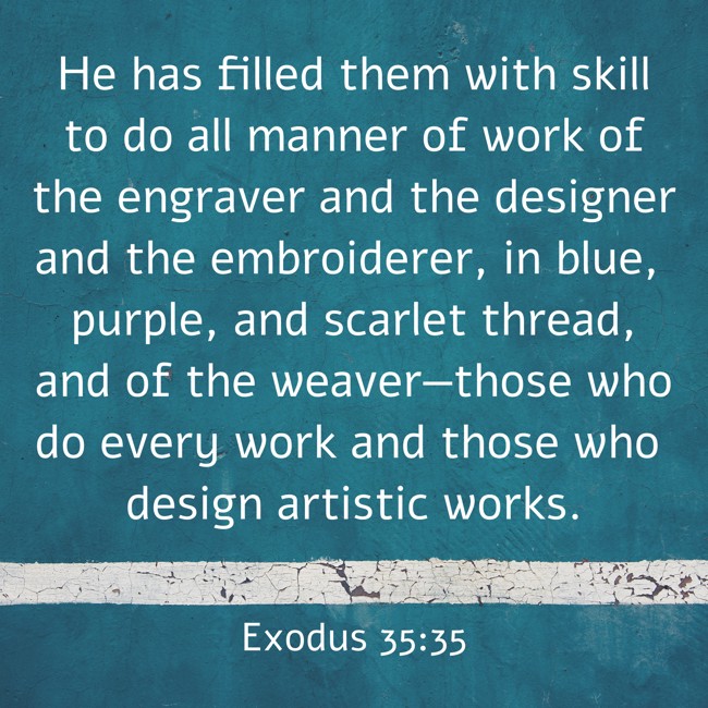He has filled them with skill to do all manner of work of the engraver and the designer and the embroiderer, in blue, purple, and scarlet thread, and of the weaver—those who do every work and those who design artistic works. - Exodus 35:35