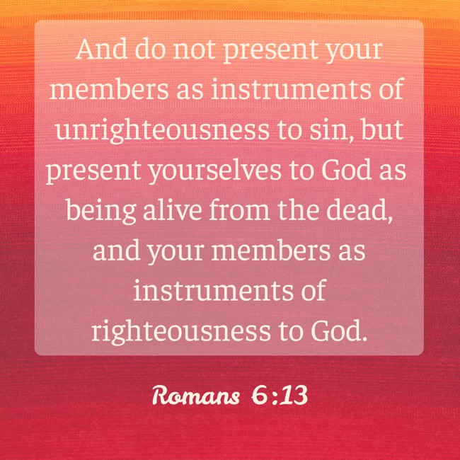 And do not present your members as instruments of unrighteousness to sin, but present yourselves to God as being alive from the dead, and your members as instruments of righteousness to God. - Romans 6:13