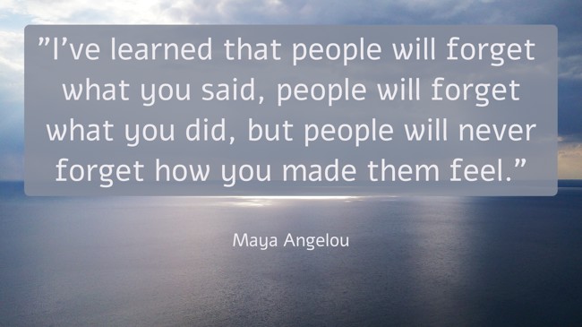I’ve learned that people will forget what you said, people will forget what you did, but people will never forget how you made them feel. - Maya Angelou