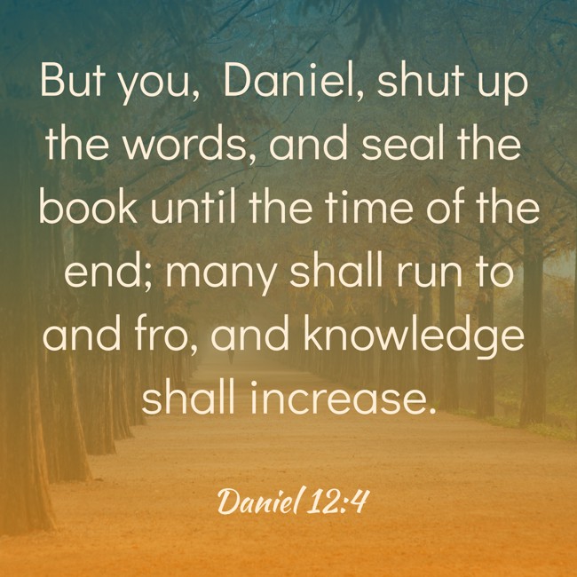 But you, Daniel, shut up the words, and seal the book until the time of the end; many shall run to and fro, and knowledge shall increase. - Daniel 12:4