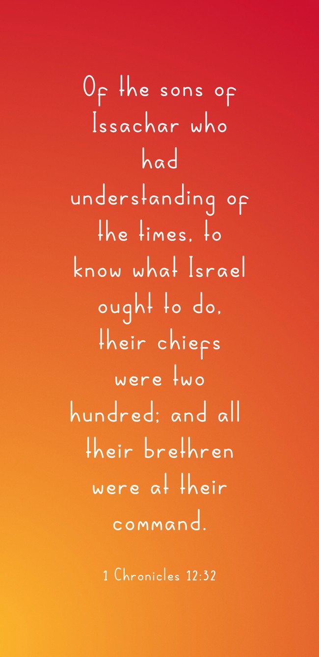 Of the sons of Issachar who had understanding of the times, to know what Israel ought to do, their chiefs were two hundred; and all their brethren were at their command. - 1 Chronicles 12:32