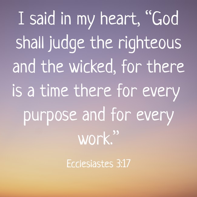 I said in my heart, “God shall judge the righteous and the wicked, for there is a time there for every purpose and for every work.” - Ecclesiastes 3:17