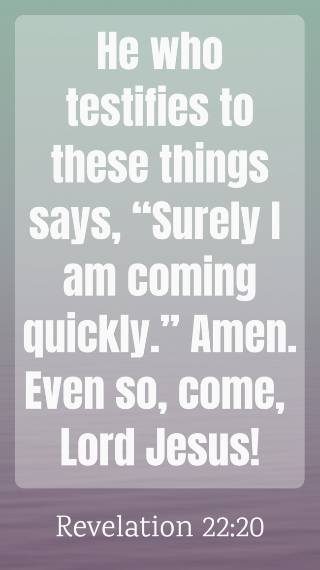 He who testifies to these things says, “Surely I am coming quickly.” Amen. Even so, come, Lord Jesus! - Revelation 22:20