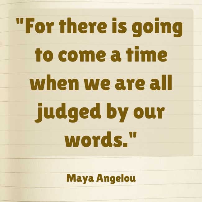 For there is going to come a time when we are all judged by our words. - Maya Angelou