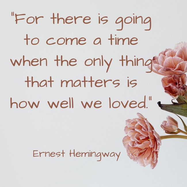 For there is going to come a time when the only thing that matters is how well we loved. - Ernest Hemingway
