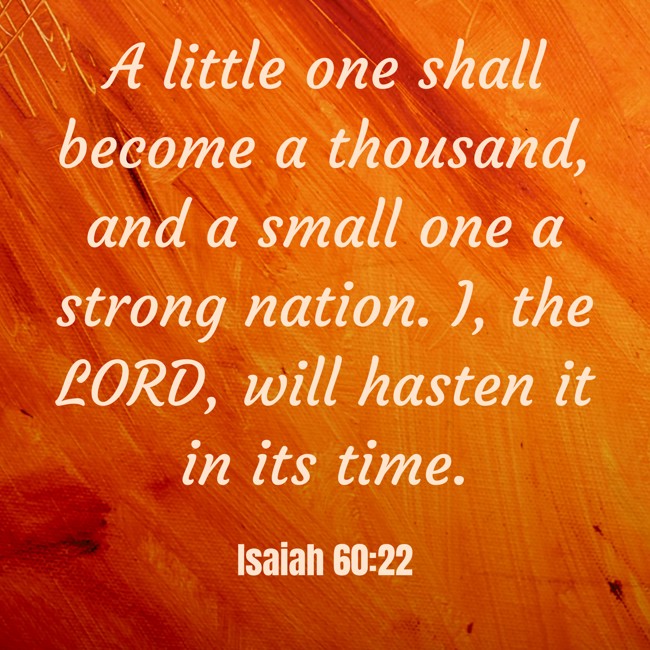 A little one shall become a thousand, and a small one a strong nation. I, the LORD, will hasten it in its time. - Isaiah 60:22