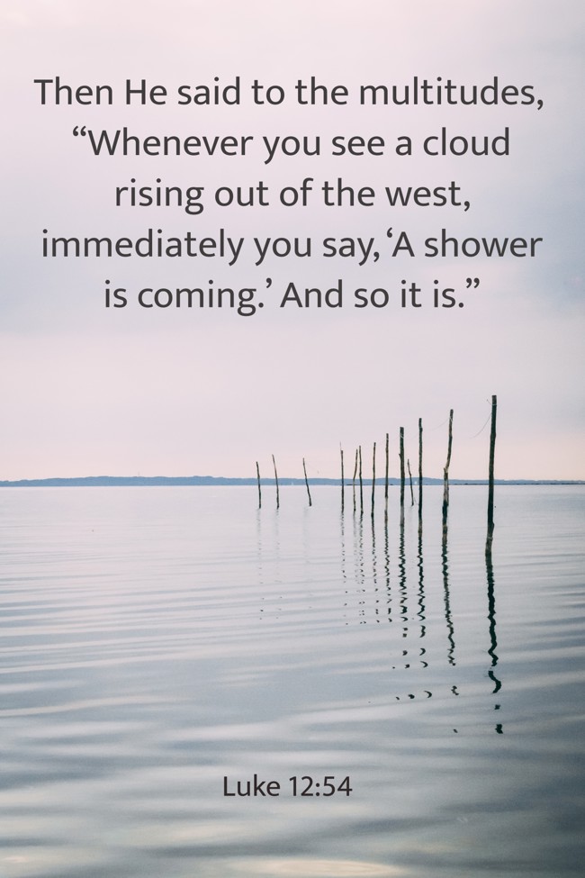 Then He said to the multitudes, “Whenever you see a cloud rising out of the west, immediately you say, ‘A shower is coming.’ And so it is.” - Luke 12:54