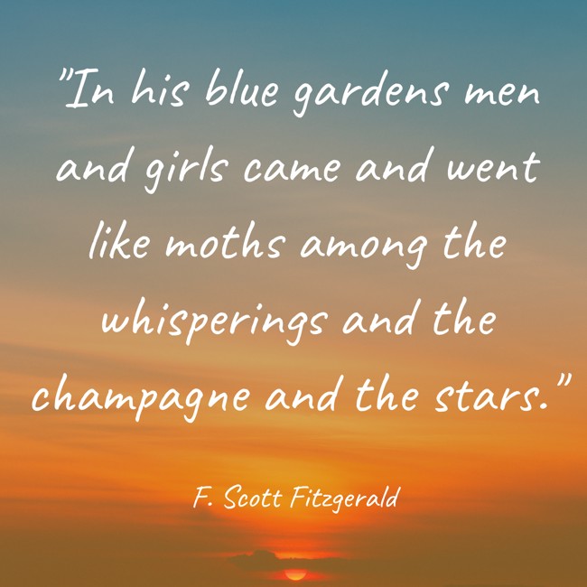 In his blue gardens men and girls came and went like moths among the whisperings and the champagne and the stars. - F. Scott Fitzgerald