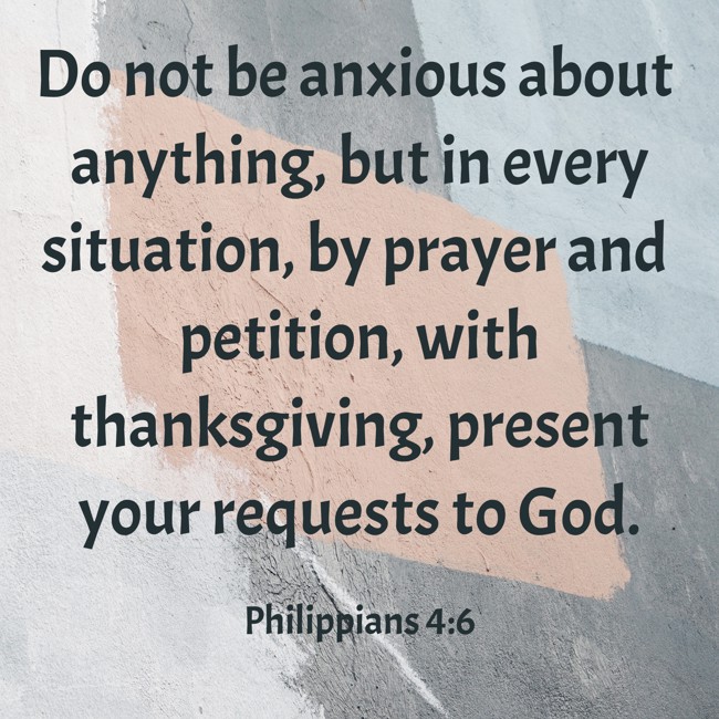Do not be anxious about anything, but in every situation, by prayer and petition, with thanksgiving, present your requests to God. - Philippians 4:6