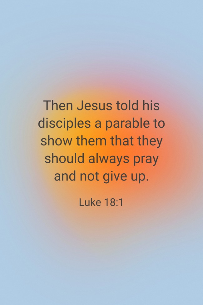 Then Jesus told his disciples a parable to show them that they should always pray and not give up. - Luke 18:1