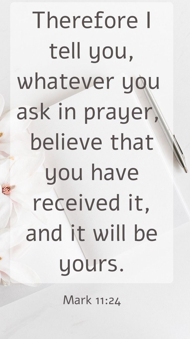 Therefore I tell you, whatever you ask in prayer, believe that you have received it, and it will be yours. - Mark 11:24