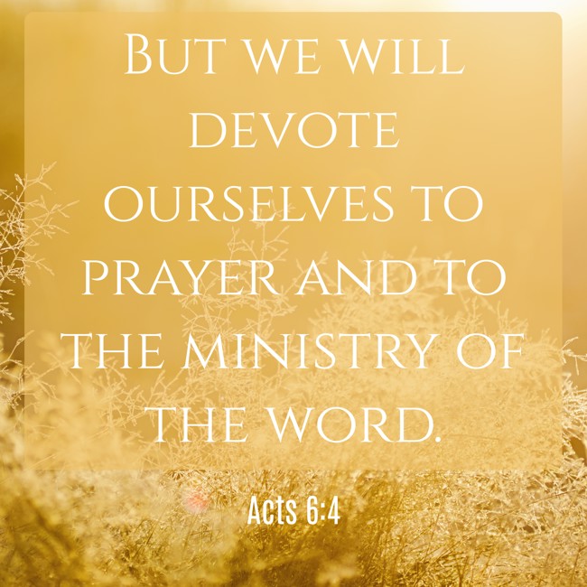 But we will devote ourselves to prayer and to the ministry of the word. - Acts 6:4