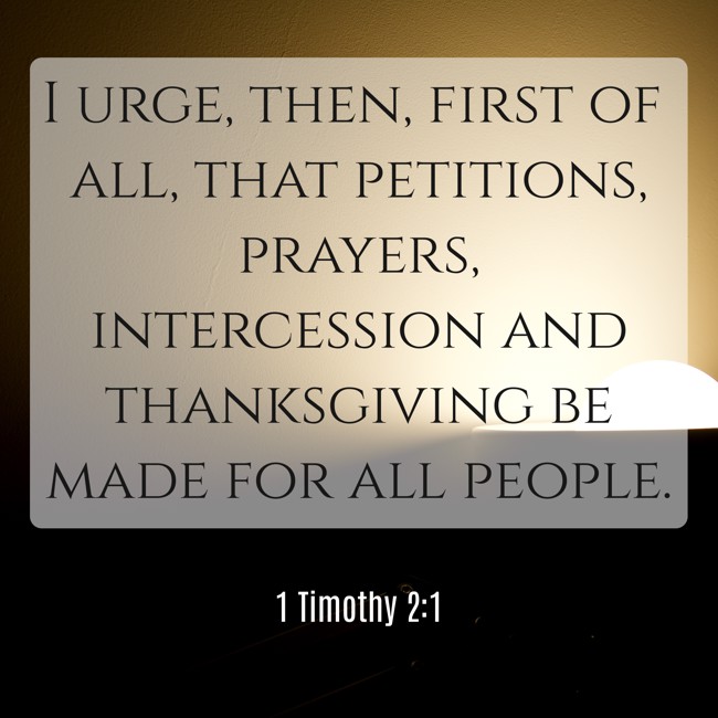 I urge, then, first of all, that petitions, prayers, intercession and thanksgiving be made for all people. - 1 Timothy 2:1