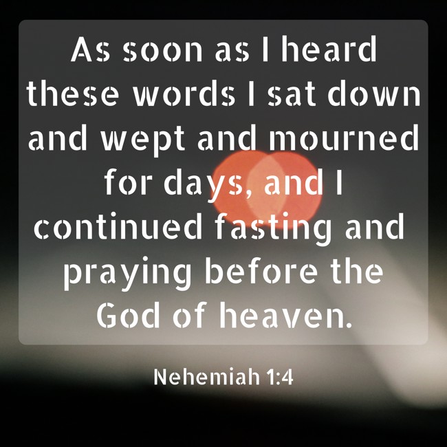 As soon as I heard these words I sat down and wept and mourned for days, and I continued fasting and praying before the God of heaven. - Nehemiah 1:4