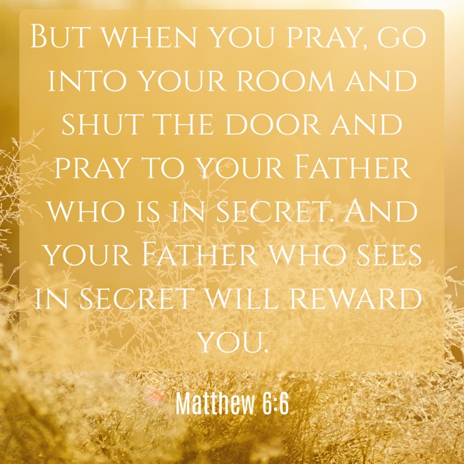 But when you pray, go into your room and shut the door and pray to your Father who is in secret. And your Father who sees in secret will reward you. - Matthew 6:6