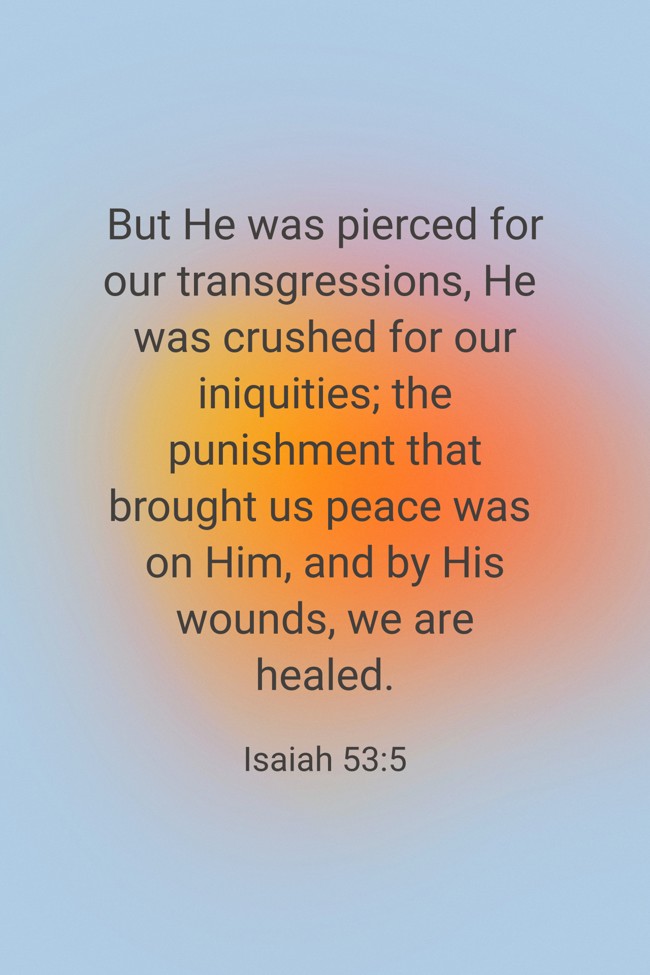 But He was pierced for our transgressions, He was crushed for our iniquities; the punishment that brought us peace was on Him, and by His wounds, we are healed. - Isaiah 53:5
