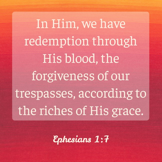 In Him, we have redemption through His blood, the forgiveness of our trespasses, according to the riches of His grace. - Ephesians 1:7