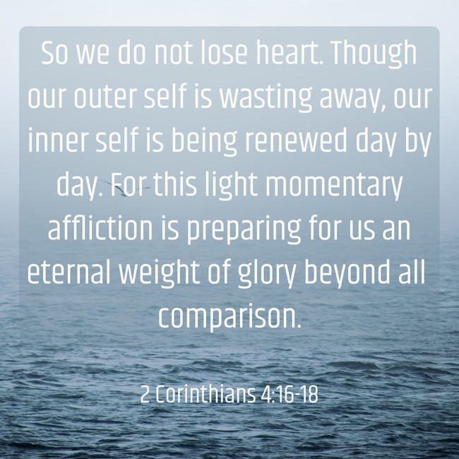 So we do not lose heart. Though our outer self is wasting away, our inner self is being renewed day by day. For this light momentary affliction is preparing for us an eternal weight of glory beyond all comparison. - 2 Corinthians 4:16-18