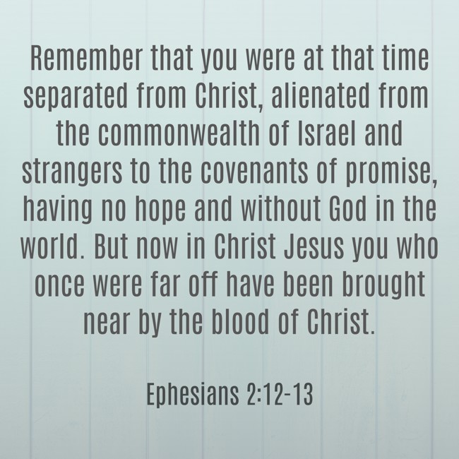Remember that you were at that time separated from Christ, alienated from the commonwealth of Israel and strangers to the covenants of promise, having no hope and without God in the world. But now in Christ Jesus you who once were far off have been brought near by the blood of Christ. - Ephesians 2:12-13