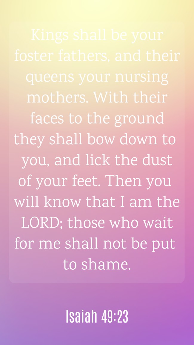 Kings shall be your foster fathers, and their queens your nursing mothers. With their faces to the ground they shall bow down to you, and lick the dust of your feet. Then you will know that I am the LORD; those who wait for me shall not be put to shame. - Isaiah 49:23