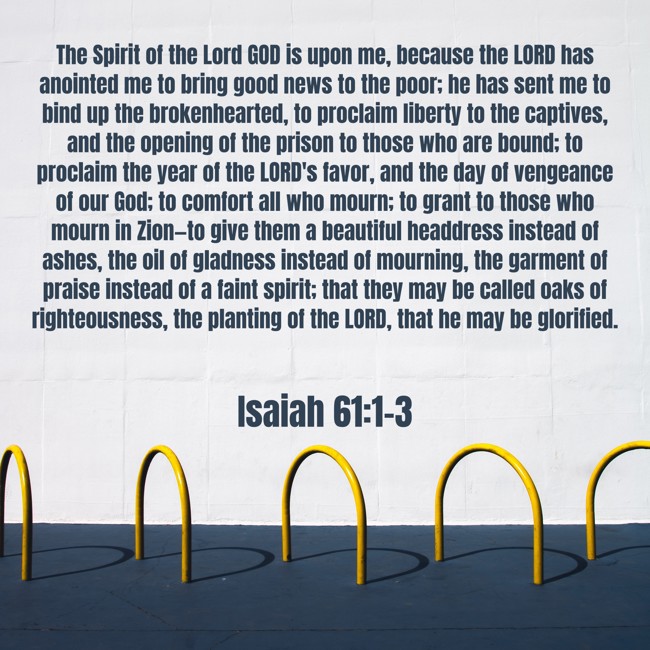 The Spirit of the Lord GOD is upon me, because the LORD has anointed me to bring good news to the poor; he has sent me to bind up the brokenhearted, to proclaim liberty to the captives, and the opening of the prison to those who are bound; to proclaim the year of the LORD's favor, and the day of vengeance of our God; to comfort all who mourn; to grant to those who mourn in Zion—to give them a beautiful headdress instead of ashes, the oil of gladness instead of mourning, the garment of praise instead of a faint spirit; that they may be called oaks of righteousness, the planting of the LORD, that he may be glorified. - Isaiah 61:1-3