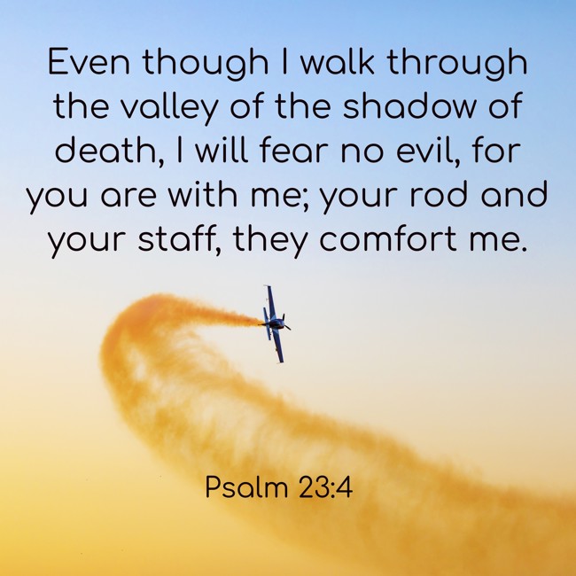 Even though I walk through the valley of the shadow of death, I will fear no evil, for you are with me; your rod and your staff, they comfort me. - Psalm 23:4