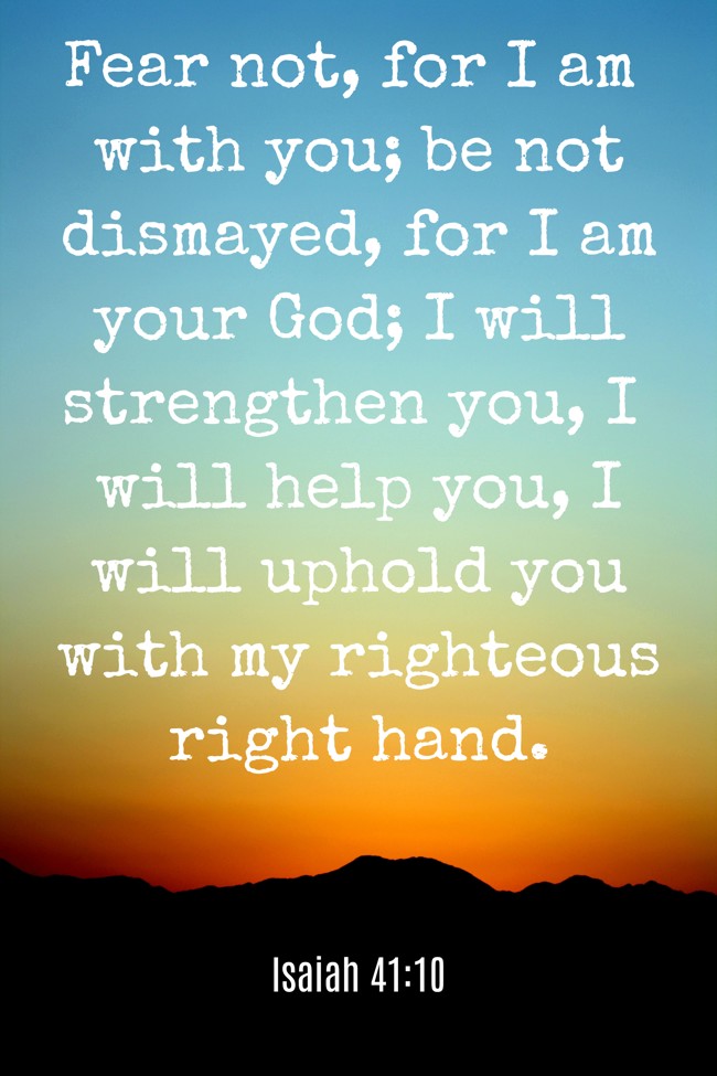 Fear not, for I am with you; be not dismayed, for I am your God; I will strengthen you, I will help you, I will uphold you with my righteous right hand. - Isaiah 41:10
