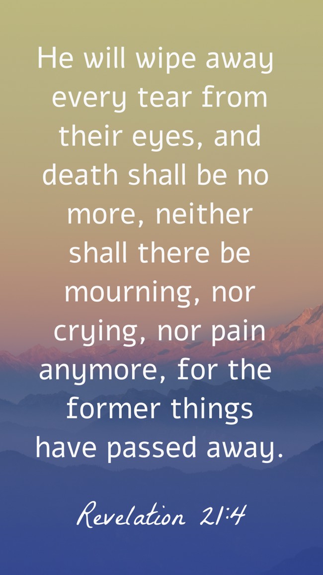 He will wipe away every tear from their eyes, and death shall be no more, neither shall there be mourning, nor crying, nor pain anymore, for the former things have passed away. - Revelation 21:4